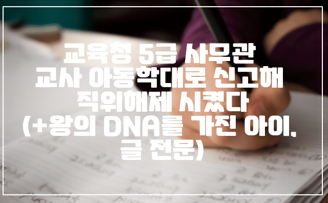 교육청 5급 사무관 교사 아동학대로 신고해 직위해제 시켰다(+왕의 DNA를 가진 아이, 글 전문)