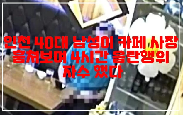 인천 40대 남성이 카페 사장 훔쳐보며 4시간 음란 행위 자수 했다.(+사건 CCTV 사진, 카페 음란행위)