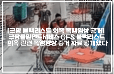 [쿠팡 블랙리스트 의혹 폭행영상 공개] 쿠팡풀필먼트서비스 CFS 블랙리스트 의혹 관련 폭행영상 증거 자료 공개했다 (+폭행영상 사진, CCTV 사진, 현장 사진, 사건정리, 쿠팡풀필먼트서비스 블랙리스트 의혹, CFS 블랙리스트 의혹, 쿠팡 블랙리스트 의혹, 쿠팡 일용직 근로자 불법행위 동영상 증거자료)