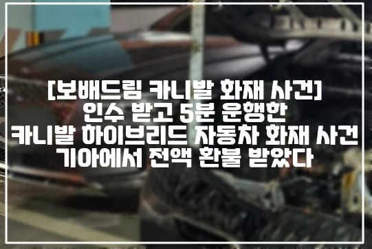 [보배드림 카니발 자동차 화재 사건] 기아 카니발 하이브리드 차량 화재 사건, 제보자 전액 환불 받았다. (+글 사진, 카니발 하이브리드 환불, 기아 카니발 하이브리드 환불, 사건 사진, 사건 정리, 보배드림 글 링크, 보배드림 안녕하세요. 카니발 하이브리드 화재 차량 소유주 본인입니다, 보배드림 카니발 하이브리드 화재, 보배드림 카니발 화재사건, 보배드림 카니발 아파트 화재, 보배드림 신차 화재, 보배드림 카니발 차량 인수 후 화재, 카니발 하이브리드 1.6 화재, 카니발 하이브리드 아파트 화재)