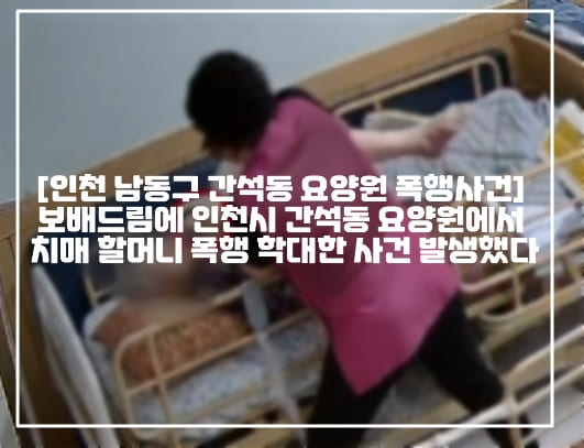 [인천 남동구 간석동 요양원 폭행사건] 보배드림에 인천시 간석동 요양원에서 치매 할머니 폭행 학대한 사건 발생했다 (+폭행CCTV영상, 요양원 위치, 원글 링크, 보배드림 폭행 후 입 싹 닦은 요양원, 보배드림 인천시 남동구 간석동 요양원, 인천  치매 할머니 폭행 요양원,  인천 치매환자 폭행 요양원, 인천 남동구 간석동 요양원 학대사건, 간석동 ㅇㄱㅍ요양원, 사건사진)