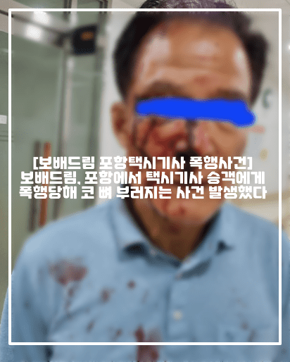 [보배드림 포항택시기사 폭행사건] 보배드림, 포항에서 택시기사 승객에게 폭행당해 코 뼈 부러지는 사건 발생했다 (+CCTV 영상, 보배드림 원글 링크, 보배드림 포항택시기사 폭행사건 택시기사님 아들입니다, 포항 70대 기사 폭행, 폭행 택시기사 폭행 사건, 포항 택시기사 폭행 코뼈, 택시기사 아빠 폭행 코뼈 부러져, 포항 택시운전 폭행사건, 포항시 북구 항구동 택시기사 폭행, 홍해읍 택시기사 폭행사건)