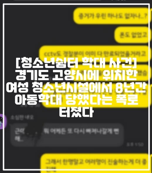 [고양시 여성 청소년쉼터 학대 사건] 경기도 고양시에 위치한 여성 청소년시설에서 8년간 아동학대 당했다는 폭로 터졌다 (+보배드림 글 링크, 보배드림 형제보육원 같은 곳에 갇혀있던 저의 이야기를 들어주세요, 에펨코리아 형제보육원 같은 곳에 갇혀있던 저의 이야기를 들어주세요, 고양시 여성청소년시설 학대 폭로, 고양청소년쉼터 학대 폭로, 고양 청소년쉼터 학대 사건, 경기도 고양시 청소년쉼터 학대, 고양시 여성 청소년시설 아동학대, 고양시 청소년쉼터 아동학대)