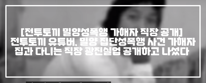 [전투토끼 밀양성폭행 가해자 직장 공개] 전투토끼 유튜버, 밀양 집단성폭행 사건 가해자 강모씨 집과 다니는 직장 광진실업 공개하고 나섰다 (+전투토끼 광진실업, 밀양사건 가해자 직장 광진실업, 광진실업 입장문, 광진실업 퇴사처리, 광진실업 밀양 가해자 해고, 광진실업 가해자 퇴사처리, 전투토끼 강* 광진실업)