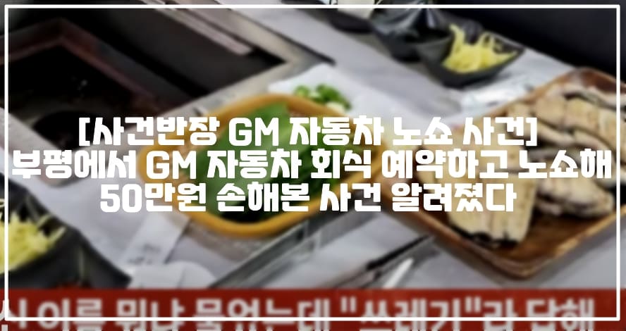 [사건반장 GM 자동차 노쇼 사건] 부평에서 GM 자동차 회식 예약하고 노쇼해 50만원 손해본 사건 알려졌다 (+사건반장 20인 회식 '노쇼'한 대기업 직원, 아프니까 사장이다 20명분 예약해놓고 노쇼한 자동차 현장직원, 사건반장 GM 대우 자동차 노쇼, 부평 GM 자동차 회식 노쇼, 부평 대기업 회식 노쇼사건, GM 자동차 장어 식당 노쇼)