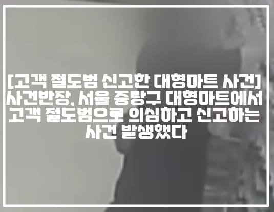 [고객 절도범 신고한 대형마트 사건] 사건반장, 서울 중랑구 대형마트에서 고객 절도범으로 의심하고 신고하는 사건 발생했다 (+CCTV 사진, 사건반장 고객을 절도범으로 신고한 대형마트, 아내 절도범으로 몰아 신고한 대형마트, 홈플러스 절도범 신고, 홈플러스 지점장 절도범 신고, 홈플러스 상봉점 절도범 신고, 서울시 중랑구 대형마트 절도범 신고, 중랑구 홈플러스 절도범 신고, 사건반장 대형마트 어디, 사건반장 절도범 신고 대형마트, 사건반장 고객 절도범 신고 홈플러스)