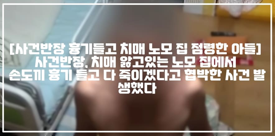 [사건반장 흉기들고 치매 노모 집 점령한 아들] 사건반장, 치매 앓고있는 노모 집에서 손도끼 흉기 들고 다 죽이겠다고 협박한 사건 발생했다 (+CCTV영상, 현장사진, 사건반장 치매 노모 집 점령한 아들, 사건반장 돌아온 둘째 자식 다 죽이겠다, 사건반장 치매 노모 집 점거한 아들, 사건반장 치매 노모 손도끼 협박, 치매 노모 흉기 협박, 사건반장 치매 노모 폭행, 사건반장 치매 어머니 집 흉기 협박, 사건반장 치매 어머니 협박)