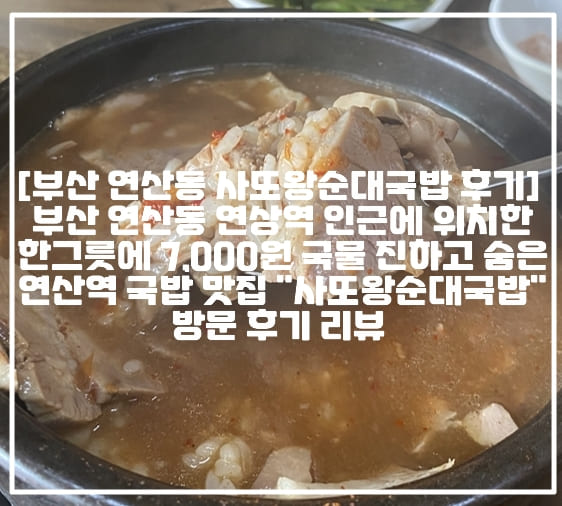 [부산 연산동 사또왕순대국밥 후기] 부산 연산동 연상역 인근에 위치한 한 그릇에 7,000원 국물 진하고 숨은 연산역 국밥 맛집 "사또왕순대국밥" 방문 후기 리뷰 (+부산 노포 국밥 맛집 추천, 부산 연산 국밥 맛집 추천, 부산 돼지국밥 맛집 추천, 부산 순대국밥 맛집 추천, 부산 연산역 돼지국밥 맛집 추천, 부산 연산동 돼지국밥 맛집 추천, 부산 연산동 사또국밥, 부산 연산역 사또국밥, 부산 연산동 사또왕순대국밥, 부산 연산역 사또왕순대국밥, 부산 현지인 국밥 맛집 추천, 부산 노포 맛집 추천)