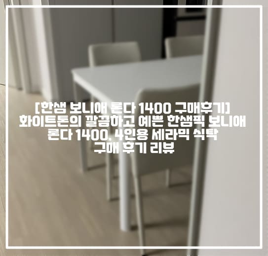 [한샘 보니애 론다 1400 세라믹 식탁 구매후기] 화이트톤의 깔끔하고 예쁜 한샘픽 보니애 론다 1400, 4인용 세라믹 식탁 구매 후기 리뷰(+보니애 론다 식탁 구매 후기, 보니애 론다 1400 세라믹 식탁 후기, 화이트 세라믹 식탁 추천, 한샘 세라믹 식탁 추천, 보니애 세라믹 식탁 추천, 보니애 론다 1200 식탁 후기, 론다 1400 식탁 구매 후기) 